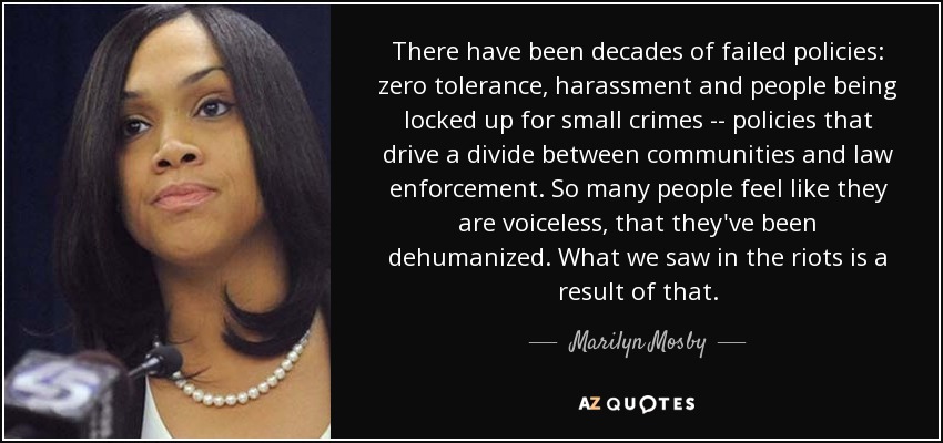 There have been decades of failed policies: zero tolerance, harassment and people being locked up for small crimes -\-\ policies that drive a divide between communities and law enforcement. So many people feel like they are voiceless, that they've been dehumanized. What we saw in the riots is a result of that. - Marilyn Mosby