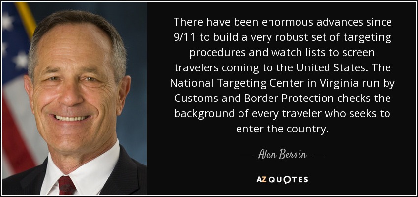 There have been enormous advances since 9/11 to build a very robust set of targeting procedures and watch lists to screen travelers coming to the United States. The National Targeting Center in Virginia run by Customs and Border Protection checks the background of every traveler who seeks to enter the country. - Alan Bersin