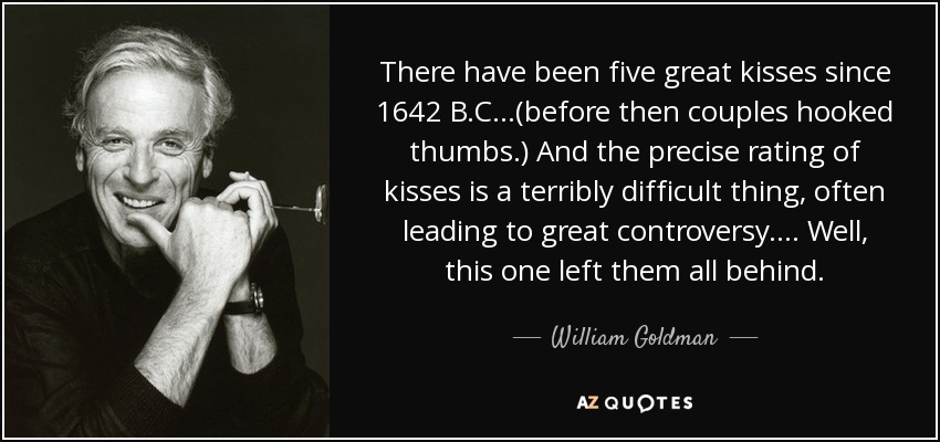 There have been five great kisses since 1642 B.C...(before then couples hooked thumbs.) And the precise rating of kisses is a terribly difficult thing, often leading to great controversy.... Well, this one left them all behind. - William Goldman