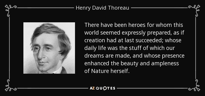 There have been heroes for whom this world seemed expressly prepared, as if creation had at last succeeded; whose daily life was the stuff of which our dreams are made, and whose presence enhanced the beauty and ampleness of Nature herself. - Henry David Thoreau