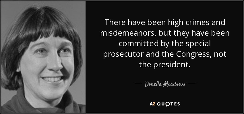 There have been high crimes and misdemeanors, but they have been committed by the special prosecutor and the Congress, not the president. - Donella Meadows