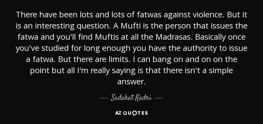 There have been lots and lots of fatwas against violence. But it is an interesting question. A Mufti is the person that issues the fatwa and you'll find Muftis at all the Madrasas. Basically once you've studied for long enough you have the authority to issue a fatwa. But there are limits. I can bang on and on on the point but all I'm really saying is that there isn't a simple answer. - Sadakat Kadri