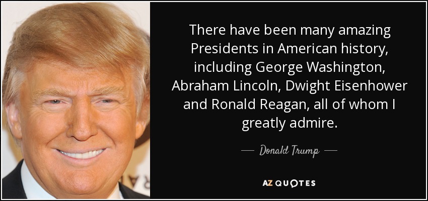There have been many amazing Presidents in American history, including George Washington, Abraham Lincoln, Dwight Eisenhower and Ronald Reagan, all of whom I greatly admire. - Donald Trump
