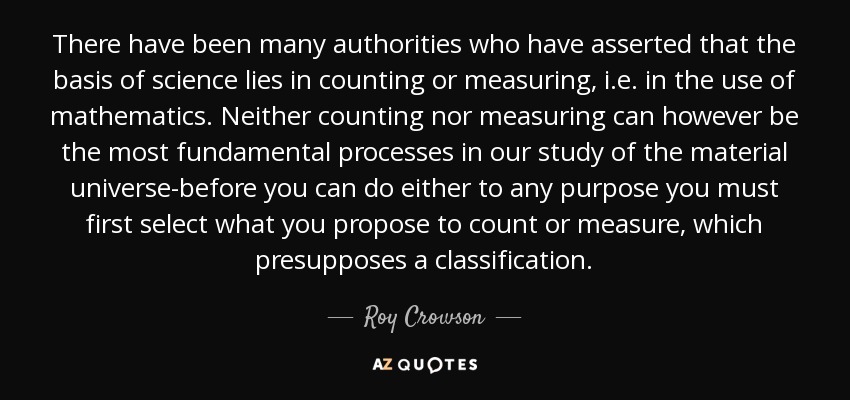 There have been many authorities who have asserted that the basis of science lies in counting or measuring, i.e. in the use of mathematics. Neither counting nor measuring can however be the most fundamental processes in our study of the material universe-before you can do either to any purpose you must first select what you propose to count or measure, which presupposes a classification. - Roy Crowson