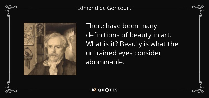 There have been many definitions of beauty in art. What is it? Beauty is what the untrained eyes consider abominable. - Edmond de Goncourt