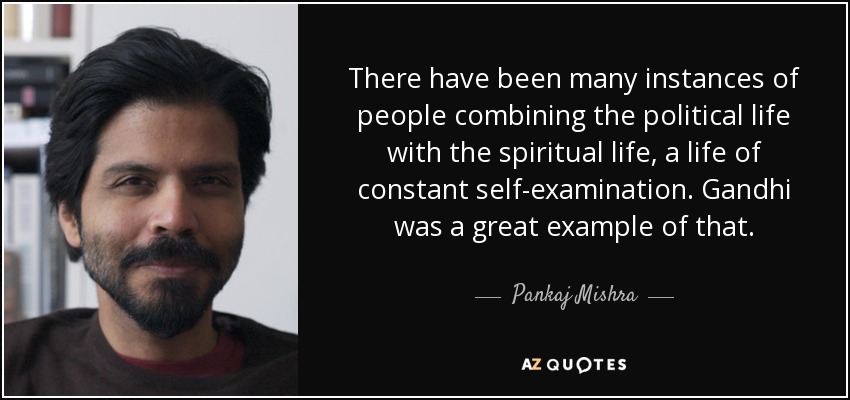 There have been many instances of people combining the political life with the spiritual life, a life of constant self-examination. Gandhi was a great example of that. - Pankaj Mishra