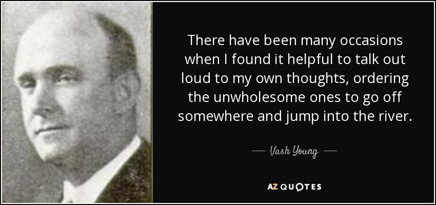 There have been many occasions when I found it helpful to talk out loud to my own thoughts, ordering the unwholesome ones to go off somewhere and jump into the river. - Vash Young