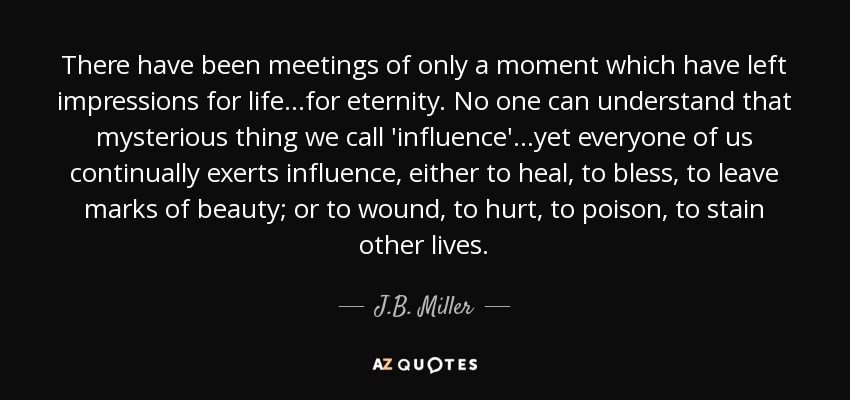 There have been meetings of only a moment which have left impressions for life ...for eternity. No one can understand that mysterious thing we call 'influence' ...yet everyone of us continually exerts influence, either to heal, to bless, to leave marks of beauty; or to wound, to hurt, to poison, to stain other lives. - J.B. Miller
