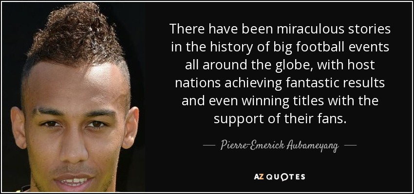 There have been miraculous stories in the history of big football events all around the globe, with host nations achieving fantastic results and even winning titles with the support of their fans. - Pierre-Emerick Aubameyang