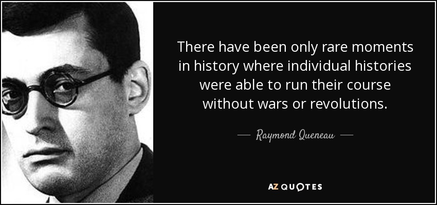 There have been only rare moments in history where individual histories were able to run their course without wars or revolutions. - Raymond Queneau