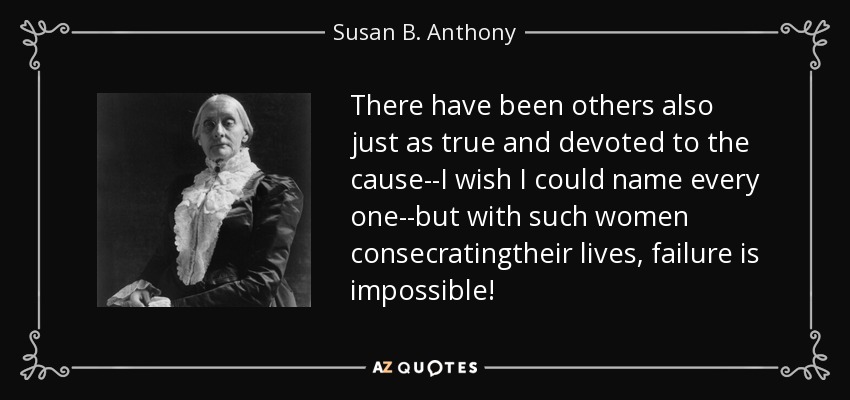 There have been others also just as true and devoted to the cause--I wish I could name every one--but with such women consecratingtheir lives, failure is impossible! - Susan B. Anthony
