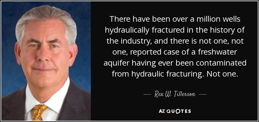 There have been over a million wells hydraulically fractured in the history of the industry, and there is not one, not one, reported case of a freshwater aquifer having ever been contaminated from hydraulic fracturing. Not one. - Rex W. Tillerson