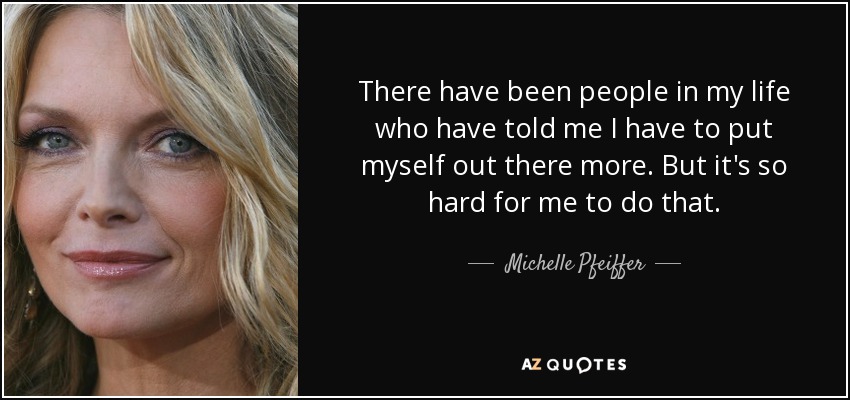 There have been people in my life who have told me I have to put myself out there more. But it's so hard for me to do that. - Michelle Pfeiffer