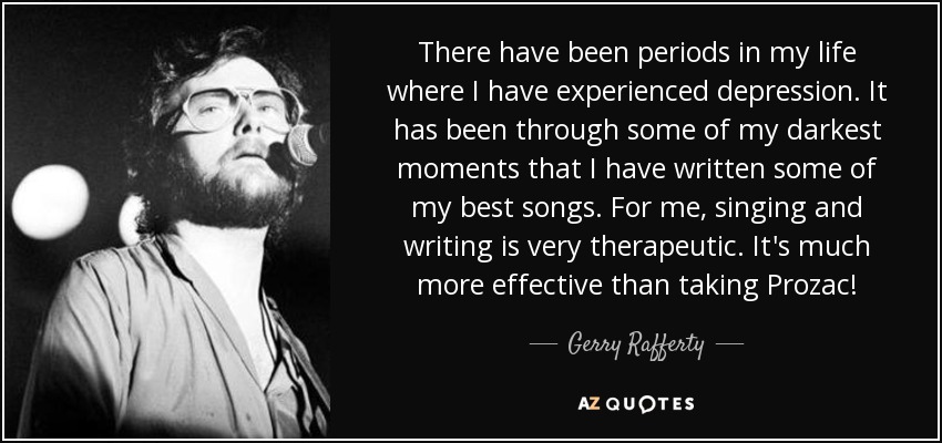 There have been periods in my life where I have experienced depression. It has been through some of my darkest moments that I have written some of my best songs. For me, singing and writing is very therapeutic. It's much more effective than taking Prozac! - Gerry Rafferty