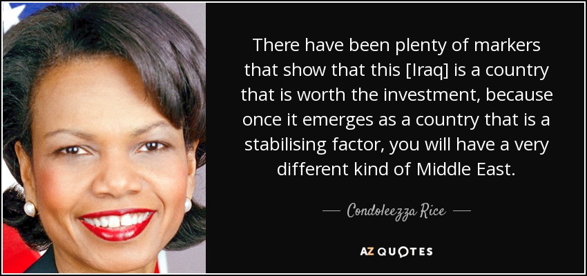 There have been plenty of markers that show that this [Iraq] is a country that is worth the investment, because once it emerges as a country that is a stabilising factor, you will have a very different kind of Middle East. - Condoleezza Rice