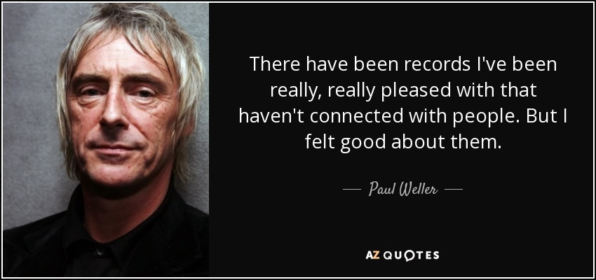There have been records I've been really, really pleased with that haven't connected with people. But I felt good about them. - Paul Weller