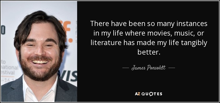There have been so many instances in my life where movies, music, or literature has made my life tangibly better. - James Ponsoldt