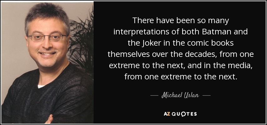 There have been so many interpretations of both Batman and the Joker in the comic books themselves over the decades, from one extreme to the next, and in the media, from one extreme to the next. - Michael Uslan