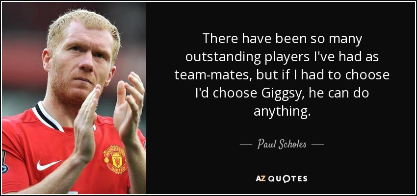 There have been so many outstanding players I've had as team-mates, but if I had to choose I'd choose Giggsy, he can do anything. - Paul Scholes