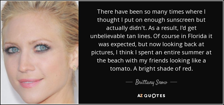 There have been so many times where I thought I put on enough sunscreen but actually didn't. As a result, I'd get unbelievable tan lines. Of course in Florida it was expected, but now looking back at pictures, I think I spent an entire summer at the beach with my friends looking like a tomato. A bright shade of red. - Brittany Snow