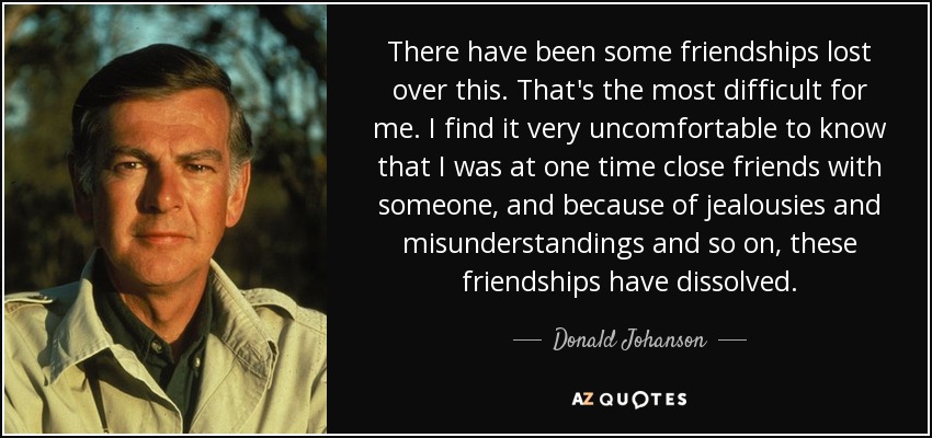 There have been some friendships lost over this. That's the most difficult for me. I find it very uncomfortable to know that I was at one time close friends with someone, and because of jealousies and misunderstandings and so on, these friendships have dissolved. - Donald Johanson
