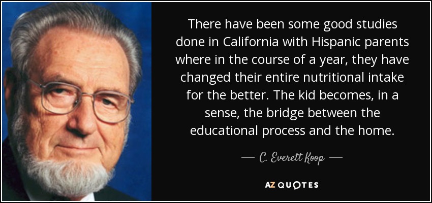 There have been some good studies done in California with Hispanic parents where in the course of a year, they have changed their entire nutritional intake for the better. The kid becomes, in a sense, the bridge between the educational process and the home. - C. Everett Koop