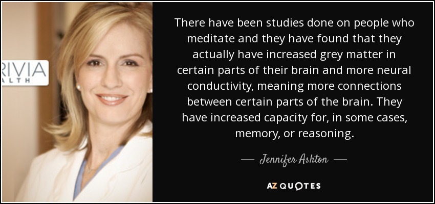There have been studies done on people who meditate and they have found that they actually have increased grey matter in certain parts of their brain and more neural conductivity, meaning more connections between certain parts of the brain. They have increased capacity for, in some cases, memory, or reasoning. - Jennifer Ashton