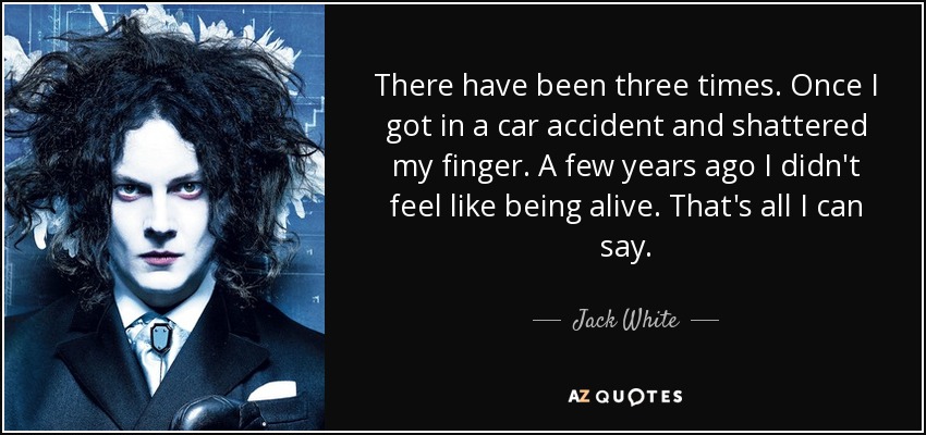 There have been three times. Once I got in a car accident and shattered my finger. A few years ago I didn't feel like being alive. That's all I can say. - Jack White
