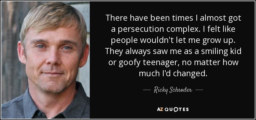 There have been times I almost got a persecution complex. I felt like people wouldn't let me grow up. They always saw me as a smiling kid or goofy teenager, no matter how much I'd changed. - Ricky Schroder