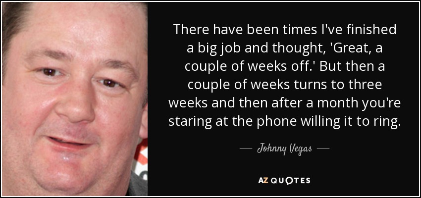 There have been times I've finished a big job and thought, 'Great, a couple of weeks off.' But then a couple of weeks turns to three weeks and then after a month you're staring at the phone willing it to ring. - Johnny Vegas