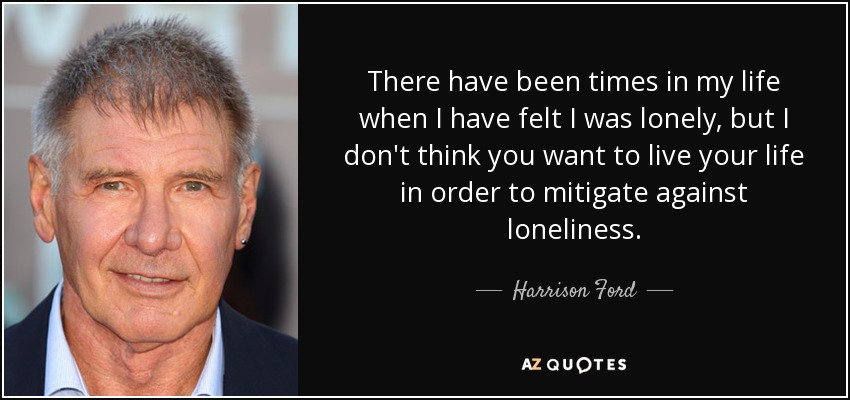 There have been times in my life when I have felt I was lonely, but I don't think you want to live your life in order to mitigate against loneliness. - Harrison Ford