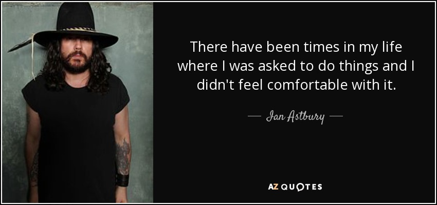 There have been times in my life where I was asked to do things and I didn't feel comfortable with it. - Ian Astbury
