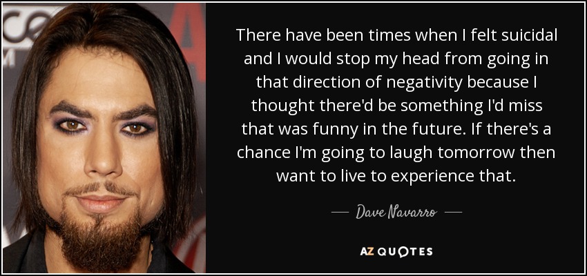 There have been times when I felt suicidal and I would stop my head from going in that direction of negativity because I thought there'd be something I'd miss that was funny in the future. If there's a chance I'm going to laugh tomorrow then want to live to experience that. - Dave Navarro