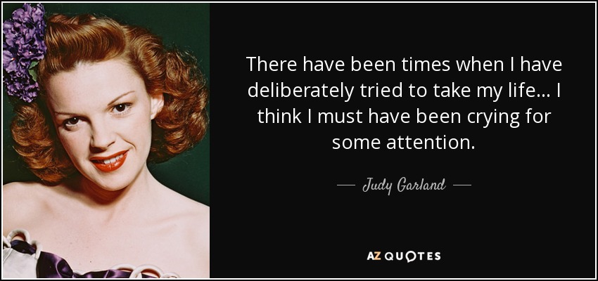There have been times when I have deliberately tried to take my life... I think I must have been crying for some attention. - Judy Garland