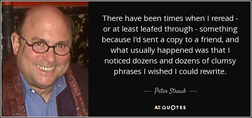There have been times when I reread - or at least leafed through - something because I'd sent a copy to a friend, and what usually happened was that I noticed dozens and dozens of clumsy phrases I wished I could rewrite. - Peter Straub