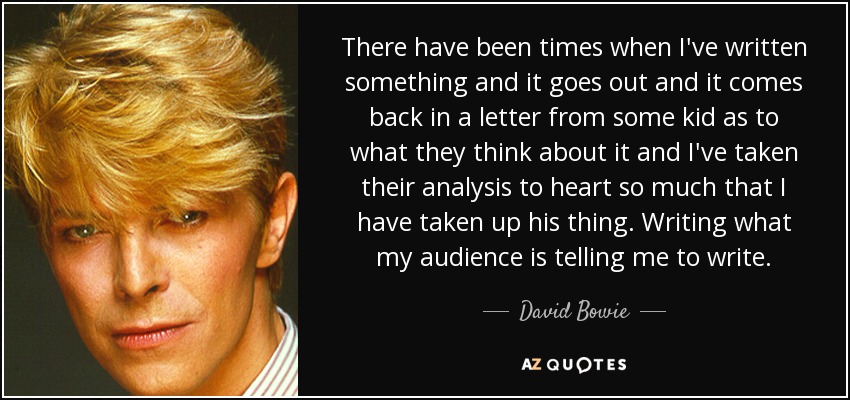 There have been times when I've written something and it goes out and it comes back in a letter from some kid as to what they think about it and I've taken their analysis to heart so much that I have taken up his thing. Writing what my audience is telling me to write. - David Bowie