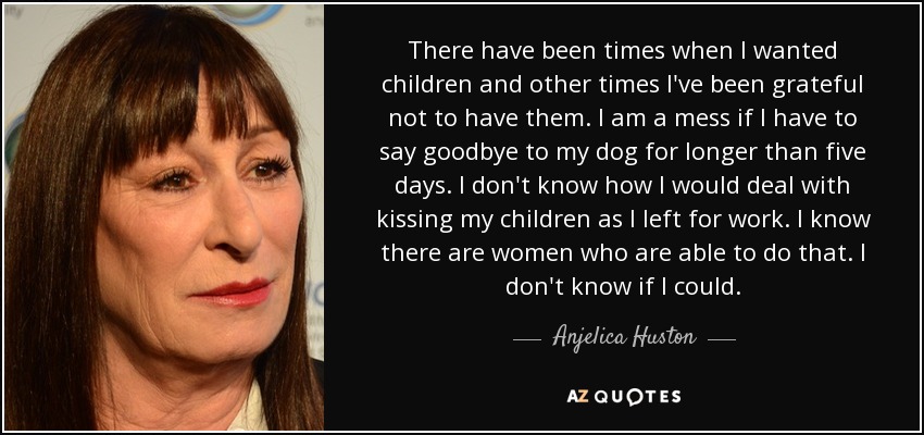 There have been times when I wanted children and other times I've been grateful not to have them. I am a mess if I have to say goodbye to my dog for longer than five days. I don't know how I would deal with kissing my children as I left for work. I know there are women who are able to do that. I don't know if I could. - Anjelica Huston