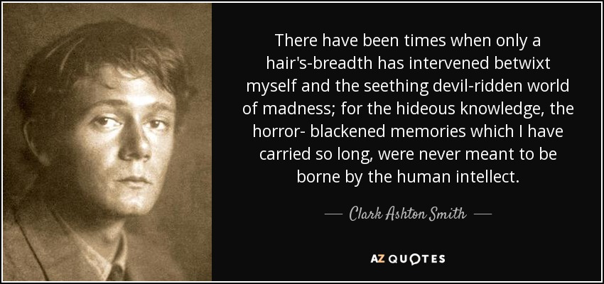 There have been times when only a hair's-breadth has intervened betwixt myself and the seething devil-ridden world of madness; for the hideous knowledge, the horror- blackened memories which I have carried so long, were never meant to be borne by the human intellect. - Clark Ashton Smith