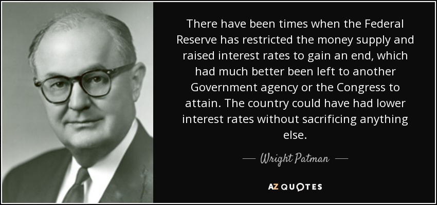 There have been times when the Federal Reserve has restricted the money supply and raised interest rates to gain an end, which had much better been left to another Government agency or the Congress to attain. The country could have had lower interest rates without sacrificing anything else. - Wright Patman
