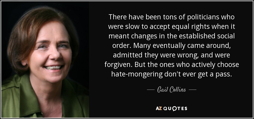 There have been tons of politicians who were slow to accept equal rights when it meant changes in the established social order. Many eventually came around, admitted they were wrong, and were forgiven. But the ones who actively choose hate-mongering don't ever get a pass. - Gail Collins