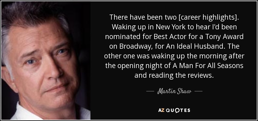 There have been two [career highlights]. Waking up in New York to hear I'd been nominated for Best Actor for a Tony Award on Broadway, for An Ideal Husband. The other one was waking up the morning after the opening night of A Man For All Seasons and reading the reviews. - Martin Shaw