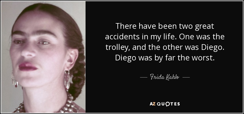 There have been two great accidents in my life. One was the trolley, and the other was Diego. Diego was by far the worst. - Frida Kahlo