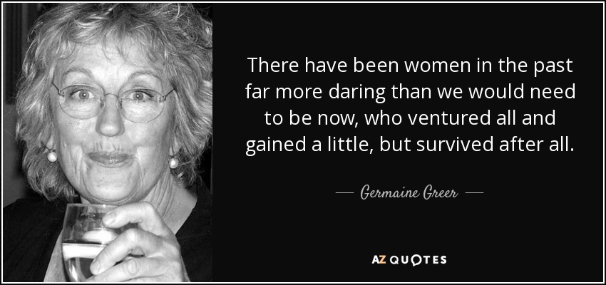 There have been women in the past far more daring than we would need to be now, who ventured all and gained a little, but survived after all. - Germaine Greer