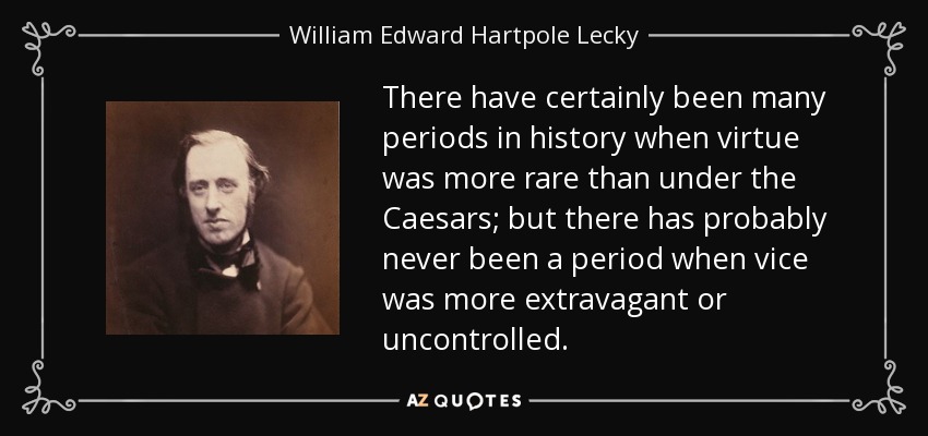 There have certainly been many periods in history when virtue was more rare than under the Caesars; but there has probably never been a period when vice was more extravagant or uncontrolled. - William Edward Hartpole Lecky