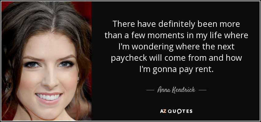 There have definitely been more than a few moments in my life where I'm wondering where the next paycheck will come from and how I'm gonna pay rent. - Anna Kendrick