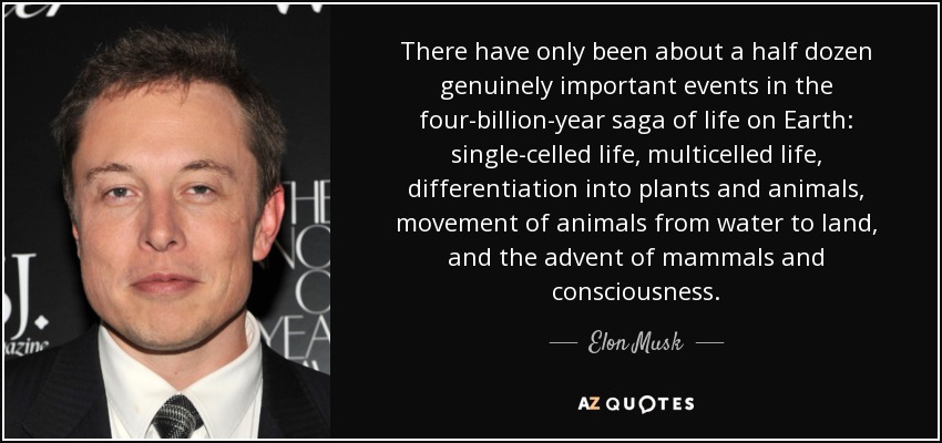 There have only been about a half dozen genuinely important events in the four-billion-year saga of life on Earth: single-celled life, multicelled life, differentiation into plants and animals, movement of animals from water to land, and the advent of mammals and consciousness. - Elon Musk