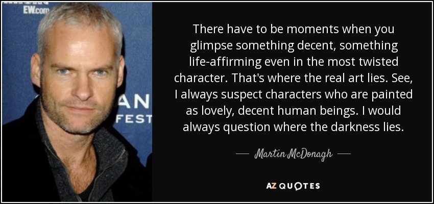 There have to be moments when you glimpse something decent, something life-affirming even in the most twisted character. That's where the real art lies. See, I always suspect characters who are painted as lovely, decent human beings. I would always question where the darkness lies. - Martin McDonagh
