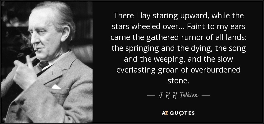 There I lay staring upward, while the stars wheeled over... Faint to my ears came the gathered rumor of all lands: the springing and the dying, the song and the weeping, and the slow everlasting groan of overburdened stone. - J. R. R. Tolkien