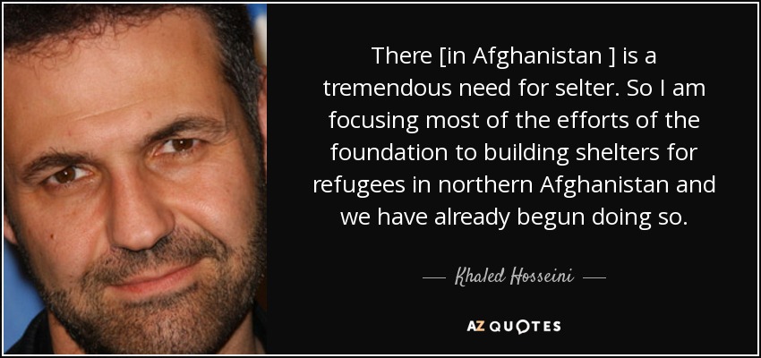 There [in Afghanistan ] is a tremendous need for selter. So I am focusing most of the efforts of the foundation to building shelters for refugees in northern Afghanistan and we have already begun doing so. - Khaled Hosseini