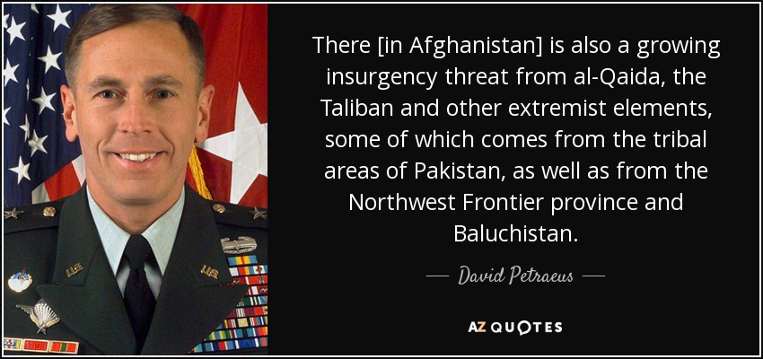 There [in Afghanistan] is also a growing insurgency threat from al-Qaida, the Taliban and other extremist elements, some of which comes from the tribal areas of Pakistan, as well as from the Northwest Frontier province and Baluchistan. - David Petraeus